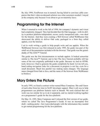 xviii FOREWORD
By July 1994, FirstPerson was in turmoil, having failed to convince cable com-
panies that their video-on-demand solution was what customers needed. I stayed
at the company only because I was about to go on maternity leave.
Programming for the Internet
When I returned to work in the fall of 1994, the company’s dynamic and vision
had completely changed. They had decided that the Oak language—with its abil-
ity to produce platform-independent, secure, easily transported code—was ideal
for the Internet. And they were creating a Web browser called WebRunner that
showcased the ability to deliver Oak code, packaged in a form they called
applets, over the Internet.
I set to work writing a guide to help people write and use applets. When the
WebRunner browser was first released in early 1995, the guide was part of the
small set of documentation included with the browser. That guide was the grand-
daddy of The J2EE™ Tutorial.
The guide was the first documentation to include applets. It looked somewhat
similar to The Java™ Tutorial, and in fact The Java Tutorial probably still has
some of the text originally published in the guide. Because we had no HTML
tools, however, I had to generate the guide completely by hand. Let me tell you,
hand coding navigation links for a document in progress is not fun, even for a
small document. Much less painful was making name changes: The language
name changed from Oak to Java, and the name of the browser from WebRunner
to HotJava.
Mary Enters the Picture
In early 1995, we hired a contract writer named Mary Campione. She and I knew
of each other from her time in NeXT developer support. Mary’s job was to help
programmers use platform features such as threads. We soon realized that our
work was too similar for us to do it separately, and we started working together
on a programmer’s guide for the Java platform.
On May 18, 1995, Mary Campione and I released the first version of our guide,
which we called The Java Programmer’s Guide. It was an incomplete first
draft—nothing pretty—but it provided people with the information they needed
to get started programming for the Java platform.
 
