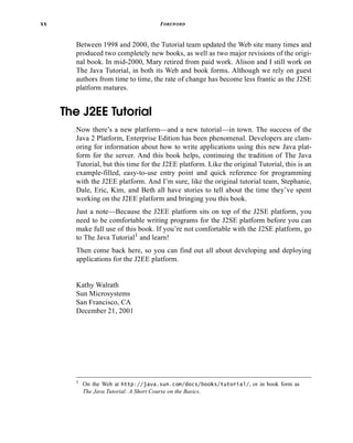 xx FOREWORD
Between 1998 and 2000, the Tutorial team updated the Web site many times and
produced two completely new books, as well as two major revisions of the origi-
nal book. In mid-2000, Mary retired from paid work. Alison and I still work on
The Java Tutorial, in both its Web and book forms. Although we rely on guest
authors from time to time, the rate of change has become less frantic as the J2SE
platform matures.
The J2EE Tutorial
Now there’s a new platform—and a new tutorial—in town. The success of the
Java 2 Platform, Enterprise Edition has been phenomenal. Developers are clam-
oring for information about how to write applications using this new Java plat-
form for the server. And this book helps, continuing the tradition of The Java
Tutorial, but this time for the J2EE platform. Like the original Tutorial, this is an
example-filled, easy-to-use entry point and quick reference for programming
with the J2EE platform. And I’m sure, like the original tutorial team, Stephanie,
Dale, Eric, Kim, and Beth all have stories to tell about the time they’ve spent
working on the J2EE platform and bringing you this book.
Just a note—Because the J2EE platform sits on top of the J2SE platform, you
need to be comfortable writing programs for the J2SE platform before you can
make full use of this book. If you’re not comfortable with the J2SE platform, go
to The Java Tutorial1 and learn!
Then come back here, so you can find out all about developing and deploying
applications for the J2EE platform.
Kathy Walrath
Sun Microsystems
San Francisco, CA
December 21, 2001
1 On the Web at http://java.sun.com/docs/books/tutorial/, or in book form as
The Java Tutorial: A Short Course on the Basics.
 