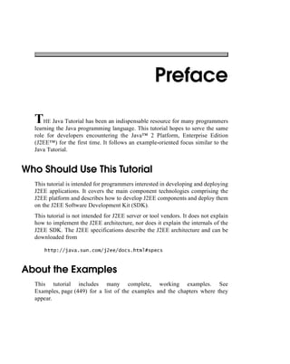 Preface
THE Java Tutorial has been an indispensable resource for many programmers
learning the Java programming language. This tutorial hopes to serve the same
role for developers encountering the Java™ 2 Platform, Enterprise Edition
(J2EE™) for the first time. It follows an example-oriented focus similar to the
Java Tutorial.
Who Should Use This Tutorial
This tutorial is intended for programmers interested in developing and deploying
J2EE applications. It covers the main component technologies comprising the
J2EE platform and describes how to develop J2EE components and deploy them
on the J2EE Software Development Kit (SDK).
This tutorial is not intended for J2EE server or tool vendors. It does not explain
how to implement the J2EE architecture, nor does it explain the internals of the
J2EE SDK. The J2EE specifications describe the J2EE architecture and can be
downloaded from
http://java.sun.com/j2ee/docs.html#specs
About the Examples
This tutorial includes many complete, working examples. See
Examples, page (449) for a list of the examples and the chapters where they
appear.
 
