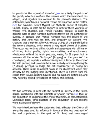 be granted at the request of so-and-so,[344] very likely the patron of
the parish, who thus confirms the reasons which the incumbent has
alleged, and signifies his consent to his parson’s absence. The
patron had sometimes a personal reason for his action in the matter.
[345] For example, Gerard Myghell (or Mychell), Rector of Theydon
Garnon, Essex, in 1507 put his rectory to farm for three years to Sir
William Hyll, chaplain, and Francis Hamden, esquire, in order to
become tutor to John Hamden during his travels on the Continent of
Europe. It appears that Francis Hamden was the squire of the
parish, and John was his son, and probably Sir William Hyll,
chaplain, was the priest who was to take charge of the parish during
the rector’s absence, which seems a very good choice of trustees.
The rector lets to farm, all his church and parsonage with all manor
of tithes, fruits, profits, rights, commodities, and emoluments,
whatsoever, with all the lands, pastures, leases, for £8 a year; but he
reserves all the whole “lochynge” [lodging] at the gate (of the
churchyard), viz. a parlour with a chimney and a larder at the end of
the said parlour, and two chambers over a study, and a wyddraughte
[? drain], perhaps to lodge his old housekeeper in during his
absence. There is still an ancient house in the churchyard which may
possibly be the lodging here mentioned. There is a letter from the
rector, from Rouen, relating how he and his pupil are getting on, and
very naturally asking for supplies of money and clothing.
We had occasion to deal with the subject of slavery in the Saxon
period, concluding with the estimate of Sharon Turner,[346] that, of
the population of England at the end of that time, as calculated from
Domesday Book, three-quarters of the population of two millions
were in a state of slavery.
We may introduce here the statement that, although the Church all
along the ages used its influence in favour of the just treatment of
the serf population, in the spirit of St. Paul; and encouraged
 