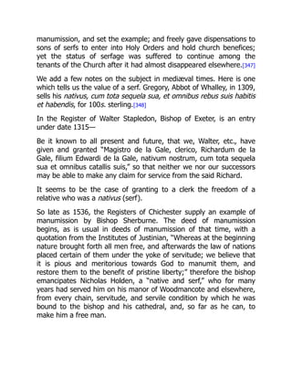 manumission, and set the example; and freely gave dispensations to
sons of serfs to enter into Holy Orders and hold church benefices;
yet the status of serfage was suffered to continue among the
tenants of the Church after it had almost disappeared elsewhere.[347]
We add a few notes on the subject in mediæval times. Here is one
which tells us the value of a serf. Gregory, Abbot of Whalley, in 1309,
sells his nativus, cum tota sequela sua, et omnibus rebus suis habitis
et habendis, for 100s. sterling.[348]
In the Register of Walter Stapledon, Bishop of Exeter, is an entry
under date 1315—
Be it known to all present and future, that we, Walter, etc., have
given and granted “Magistro de la Gale, clerico, Richardum de la
Gale, filium Edwardi de la Gale, nativum nostrum, cum tota sequela
sua et omnibus catallis suis,” so that neither we nor our successors
may be able to make any claim for service from the said Richard.
It seems to be the case of granting to a clerk the freedom of a
relative who was a nativus (serf).
So late as 1536, the Registers of Chichester supply an example of
manumission by Bishop Sherburne. The deed of manumission
begins, as is usual in deeds of manumission of that time, with a
quotation from the Institutes of Justinian, “Whereas at the beginning
nature brought forth all men free, and afterwards the law of nations
placed certain of them under the yoke of servitude; we believe that
it is pious and meritorious towards God to manumit them, and
restore them to the benefit of pristine liberty;” therefore the bishop
emancipates Nicholas Holden, a “native and serf,” who for many
years had served him on his manor of Woodmancote and elsewhere,
from every chain, servitude, and servile condition by which he was
bound to the bishop and his cathedral, and, so far as he can, to
make him a free man.
 