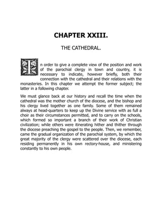 CHAPTER XXIII.
THE CATHEDRAL.
n order to give a complete view of the position and work
of the parochial clergy in town and country, it is
necessary to indicate, however briefly, both their
connection with the cathedral and their relations with the
monasteries. In this chapter we attempt the former subject; the
latter in a following chapter.
We must glance back at our history and recall the time when the
cathedral was the mother church of the diocese, and the bishop and
his clergy lived together as one family. Some of them remained
always at head-quarters to keep up the Divine service with as full a
choir as their circumstances permitted, and to carry on the schools,
which formed so important a branch of their work of Christian
civilization; while others were itinerating hither and thither through
the diocese preaching the gospel to the people. Then, we remember,
came the gradual organization of the parochial system, by which the
great majority of the clergy were scattered over the diocese, each
residing permanently in his own rectory-house, and ministering
constantly to his own people.
 