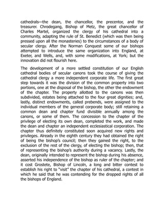cathedrals—the dean, the chancellor, the precentor, and the
treasurer. Chrodegang, Bishop of Metz, the great chancellor of
Charles Martel, organized the clergy of his cathedral into a
community, adapting the rule of St. Benedict (which was then being
pressed upon all the monasteries) to the circumstances of a body of
secular clergy. After the Norman Conquest some of our bishops
attempted to introduce the same organization into England, at
Exeter, and Wells, and, with some modifications, at York; but the
innovation did not flourish here.
The development of a more settled constitution of our English
cathedral bodies of secular canons took the course of giving the
cathedral clergy a more independent corporate life. The first great
step towards it was the division of the common property into two
portions, one at the disposal of the bishop, the other the endowment
of the chapter. The property allotted to the canons was then
subdivided, estates being attached to the four great dignities; and,
lastly, distinct endowments, called prebends, were assigned to the
individual members of the general corporate body; still retaining a
common dean and chapter fund divisible annually among the
canons, or some of them. The concession to the chapter of the
privilege of electing its own dean, completed the work, and made
the dean and chapter an independent ecclesiastical corporation. The
chapter thus definitely constituted soon acquired new rights and
privileges. Already in the eighth century they had obtained the right
of being the bishop’s council; then they gained the right, to the
exclusion of the rest of the clergy, of electing the bishop; then, that
of representing the bishop’s authority during a vacancy. Lastly, the
dean, originally intended to represent the bishop during his absence,
asserted his independence of the bishop as ruler of the chapter; and
it cost Grostete, Bishop of Lincoln, a long and bitter contest to
establish his right to “visit” the chapter of his cathedral, a contest in
which he said that he was contending for the dropped rights of all
the bishops of England.
 
