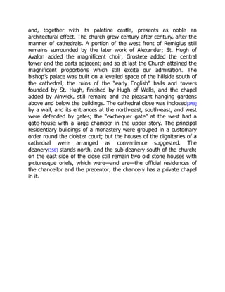 and, together with its palatine castle, presents as noble an
architectural effect. The church grew century after century, after the
manner of cathedrals. A portion of the west front of Remigius still
remains surrounded by the later work of Alexander; St. Hugh of
Avalon added the magnificent choir; Grostete added the central
tower and the parts adjacent; and so at last the Church attained the
magnificent proportions which still excite our admiration. The
bishop’s palace was built on a levelled space of the hillside south of
the cathedral; the ruins of the “early English” halls and towers
founded by St. Hugh, finished by Hugh of Wells, and the chapel
added by Alnwick, still remain; and the pleasant hanging gardens
above and below the buildings. The cathedral close was inclosed[349]
by a wall, and its entrances at the north-east, south-east, and west
were defended by gates; the “exchequer gate” at the west had a
gate-house with a large chamber in the upper story. The principal
residentiary buildings of a monastery were grouped in a customary
order round the cloister court; but the houses of the dignitaries of a
cathedral were arranged as convenience suggested. The
deanery[350] stands north, and the sub-deanery south of the church;
on the east side of the close still remain two old stone houses with
picturesque oriels, which were—and are—the official residences of
the chancellor and the precentor; the chancery has a private chapel
in it.
 