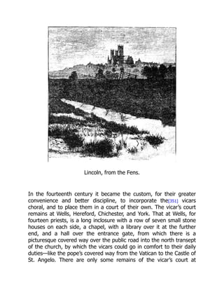 Lincoln, from the Fens.
In the fourteenth century it became the custom, for their greater
convenience and better discipline, to incorporate the[351] vicars
choral, and to place them in a court of their own. The vicar’s court
remains at Wells, Hereford, Chichester, and York. That at Wells, for
fourteen priests, is a long inclosure with a row of seven small stone
houses on each side, a chapel, with a library over it at the further
end, and a hall over the entrance gate, from which there is a
picturesque covered way over the public road into the north transept
of the church, by which the vicars could go in comfort to their daily
duties—like the pope’s covered way from the Vatican to the Castle of
St. Angelo. There are only some remains of the vicar’s court at
 