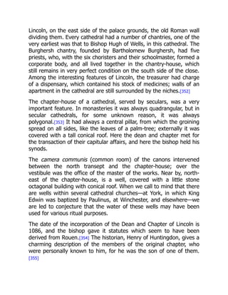 Lincoln, on the east side of the palace grounds, the old Roman wall
dividing them. Every cathedral had a number of chantries, one of the
very earliest was that to Bishop Hugh of Wells, in this cathedral. The
Burghersh chantry, founded by Bartholomew Burghersh, had five
priests, who, with the six choristers and their schoolmaster, formed a
corporate body, and all lived together in the chantry-house, which
still remains in very perfect condition on the south side of the close.
Among the interesting features of Lincoln, the treasurer had charge
of a dispensary, which contained his stock of medicines; walls of an
apartment in the cathedral are still surrounded by the niches.[352]
The chapter-house of a cathedral, served by seculars, was a very
important feature. In monasteries it was always quadrangular, but in
secular cathedrals, for some unknown reason, it was always
polygonal.[353] It had always a central pillar, from which the groining
spread on all sides, like the leaves of a palm-tree; externally it was
covered with a tall conical roof. Here the dean and chapter met for
the transaction of their capitular affairs, and here the bishop held his
synods.
The camera communis (common room) of the canons intervened
between the north transept and the chapter-house; over the
vestibule was the office of the master of the works. Near by, north-
east of the chapter-house, is a well, covered with a little stone
octagonal building with conical roof. When we call to mind that there
are wells within several cathedral churches—at York, in which King
Edwin was baptized by Paulinus, at Winchester, and elsewhere—we
are led to conjecture that the water of these wells may have been
used for various ritual purposes.
The date of the incorporation of the Dean and Chapter of Lincoln is
1086, and the bishop gave it statutes which seem to have been
derived from Rouen.[354] The historian, Henry of Huntingdon, gives a
charming description of the members of the original chapter, who
were personally known to him, for he was the son of one of them.
[355]
 