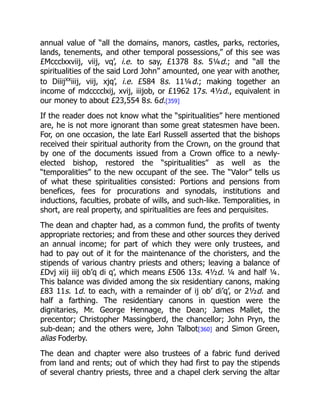 annual value of “all the domains, manors, castles, parks, rectories,
lands, tenements, and other temporal possessions,” of this see was
£Mccclxxviij, viij, vq’, i.e. to say, £1378 8s. 5¼d.; and “all the
spiritualities of the said Lord John” amounted, one year with another,
to Diiijxx
iiij, viij, xjq’, i.e. £584 8s. 11¼d.; making together an
income of mdcccclxij, xvij, iiijob, or £1962 17s. 4½d., equivalent in
our money to about £23,554 8s. 6d.[359]
If the reader does not know what the “spiritualities” here mentioned
are, he is not more ignorant than some great statesmen have been.
For, on one occasion, the late Earl Russell asserted that the bishops
received their spiritual authority from the Crown, on the ground that
by one of the documents issued from a Crown office to a newly-
elected bishop, restored the “spiritualities” as well as the
“temporalities” to the new occupant of the see. The “Valor” tells us
of what these spiritualities consisted: Portions and pensions from
benefices, fees for procurations and synodals, institutions and
inductions, faculties, probate of wills, and such-like. Temporalities, in
short, are real property, and spiritualities are fees and perquisites.
The dean and chapter had, as a common fund, the profits of twenty
appropriate rectories; and from these and other sources they derived
an annual income; for part of which they were only trustees, and
had to pay out of it for the maintenance of the choristers, and the
stipends of various chantry priests and others; leaving a balance of
£Dvj xiij iiij ob’q di q’, which means £506 13s. 4½d. ¼ and half ¼.
This balance was divided among the six residentiary canons, making
£83 11s. 1d. to each, with a remainder of ij ob’ di’q’, or 2½d. and
half a farthing. The residentiary canons in question were the
dignitaries, Mr. George Hennage, the Dean; James Mallet, the
precentor; Christopher Massingberd, the chancellor; John Pryn, the
sub-dean; and the others were, John Talbot[360] and Simon Green,
alias Foderby.
The dean and chapter were also trustees of a fabric fund derived
from land and rents; out of which they had first to pay the stipends
of several chantry priests, three and a chapel clerk serving the altar
 