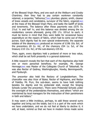 of the Blessed Virgin Mary, and one each at the Welburn and Crosby
Chantries; then they had to pay certain workmen constantly
retained, a carpenter, “lathonius,”[361] plumber, glazier, smith, cleaner
of brass vessels and candelabra, surveyor of the fabric, organist[362]
at the mass of the Blessed Virgin Mary, and lastly the bailiff of lands
and tenements. The balance after these payments was £575 7s.
2½d. ¼ and half ¼; and this balance was divided among the six
residentiary canons aforesaid, giving £95 17s. 10½d. to each; it
must be borne in mind that they were liable for occasional heavy
expenditure on the repairs of fabric, which had to come out of their
purses. Each dignity had its own special endowments; the separate
estates of the deanery[363] produced an income of £196 10s. 8d.; of
the precentory £8 2s. 4d., of the chancery £54 1s. 5d., of the
treasury £10 13s. 4d.; of the sub-deanery £35 8s.
Then, again, every dignitary held a prebend of more or less value,
which shall be set forth presently in a general statement.
A little research reveals the fact that each of the dignitaries also held
one or more parochial benefices; for example, Mr. George
Hennage[364] was Master of the Collegiate Church of Tatteshall; he
was also Rector of Gedney, Washingburghe, Howby, Benningworth,
and Flyxburgh.
The precentor also held the Rectory of Longleddenham. The
chancellor was also Vicar of Byker, Rector of Highkame, and Rector
of Foletby. Mr. Pryn, the sub-dean, seems to have held nothing
besides his dignity and his prebendal stall, except the Singing
Schools (under the precentor). There were Prebendal Schools under
the oversight of the prebendaries themselves, and others “which are
maintained by local managers for the instruction of their parishioners
in faith and letters.”
It may seem a little invidious, perhaps, to add these several sums
together and bring out the totals; but it is a part of the work which
we have undertaken, and we do not feel at liberty to decline it; it
will, at least, remind us that we have in modern times made some
 