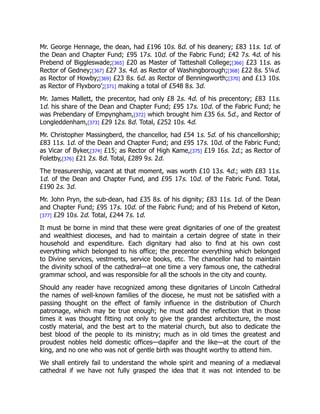 Mr. George Hennage, the dean, had £196 10s. 8d. of his deanery; £83 11s. 1d. of
the Dean and Chapter Fund; £95 17s. 10d. of the Fabric Fund; £42 7s. 4d. of his
Prebend of Biggleswade;[365] £20 as Master of Tatteshall College;[366] £23 11s. as
Rector of Gedney;[367] £27 3s. 4d. as Rector of Washingborough;[368] £22 8s. 5¼d.
as Rector of Howby;[369] £23 8s. 6d. as Rector of Benningworth;[370] and £13 10s.
as Rector of Flyxboro’;[371] making a total of £548 8s. 3d.
Mr. James Mallett, the precentor, had only £8 2s. 4d. of his precentory; £83 11s.
1d. his share of the Dean and Chapter Fund; £95 17s. 10d. of the Fabric Fund; he
was Prebendary of Empyngham,[372] which brought him £35 6s. 5d., and Rector of
Longleddenham,[373] £29 12s. 8d. Total, £252 10s. 4d.
Mr. Christopher Massingberd, the chancellor, had £54 1s. 5d. of his chancellorship;
£83 11s. 1d. of the Dean and Chapter Fund; and £95 17s. 10d. of the Fabric Fund;
as Vicar of Byker,[374] £15; as Rector of High Kame,[375] £19 16s. 2d.; as Rector of
Foletby,[376] £21 2s. 8d. Total, £289 9s. 2d.
The treasurership, vacant at that moment, was worth £10 13s. 4d.; with £83 11s.
1d. of the Dean and Chapter Fund, and £95 17s. 10d. of the Fabric Fund. Total,
£190 2s. 3d.
Mr. John Pryn, the sub-dean, had £35 8s. of his dignity; £83 11s. 1d. of the Dean
and Chapter Fund; £95 17s. 10d. of the Fabric Fund; and of his Prebend of Keton,
[377] £29 10s. 2d. Total, £244 7s. 1d.
It must be borne in mind that these were great dignitaries of one of the greatest
and wealthiest dioceses, and had to maintain a certain degree of state in their
household and expenditure. Each dignitary had also to find at his own cost
everything which belonged to his office; the precentor everything which belonged
to Divine services, vestments, service books, etc. The chancellor had to maintain
the divinity school of the cathedral—at one time a very famous one, the cathedral
grammar school, and was responsible for all the schools in the city and county.
Should any reader have recognized among these dignitaries of Lincoln Cathedral
the names of well-known families of the diocese, he must not be satisfied with a
passing thought on the effect of family influence in the distribution of Church
patronage, which may be true enough; he must add the reflection that in those
times it was thought fitting not only to give the grandest architecture, the most
costly material, and the best art to the material church, but also to dedicate the
best blood of the people to its ministry; much as in old times the greatest and
proudest nobles held domestic offices—dapifer and the like—at the court of the
king, and no one who was not of gentle birth was thought worthy to attend him.
We shall entirely fail to understand the whole spirit and meaning of a mediæval
cathedral if we have not fully grasped the idea that it was not intended to be
 