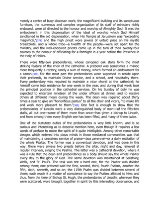 merely a centre of busy diocesan work; the magnificent building and its sumptuous
furniture, the numerous and complex organization of its staff of ministers richly
endowed, were all directed to the honour and worship of Almighty God. It was the
embodiment in this dispensation of the ideal of worship which God Himself
sanctioned in the old dispensation, when His Temple at Jerusalem was “exceeding
magnifical,”[378] and the high priest wore jewels of untold price on his mystic
breastplate, and a whole tribe—a twelfth of the people—were set apart for the
ministry, and the well-endowed priests came up in the turn of their twenty-four
courses to the honour of officiating for a fortnight in a year before the Presence in
the Holy of Holies.
There were fifty-two prebendaries, whose canopied oak stalls form the most
striking feature of the choir of the cathedral. A prebend was sometimes a manor,
more frequently a rectory, rarely a sum of money, which formed an endowment for
a canon.[379] For the most part the prebendaries were supposed to reside upon
their prebends, to maintain Divine service, and a school, and hospitality there.
Every prebendary was required to maintain a vicar choral at the cathedral; he
himself came into residence for one week in the year, and during that week took
the principal position in the cathedral services. On his Sunday of duty he was
expected to entertain nineteen of the under officers at dinner, and to receive
others at different meals during the week. The dean was required about thirty
times a year to give an “honorificus pastus” to all the choir and vicars, “to make life
and work more pleasant to them.”[380] One fact is enough to show that the
prebendaries of Lincoln were a very distinguished body of men:—of the fifty-two
stalls, all but one—some of them more than once—has given a bishop to Lincoln,
and from among them every English see has been filled, and many of them twice.
One of the statutory duties of the prebendaries is very little known, and is so
curious and interesting as to deserve mention here, even though it requires a few
words of preface to make the spirit of it quite intelligible. Among other remarkable
designs which entered into pious minds in those mediæval communities was that
of maintaining a ceaseless service of praise—laus perennis—or a daily recitation of
the whole Psalter. The former was a conventual devotion, and was done in this
way: there were always two priests before the altar, night and day, relieved at
regular intervals, singing the Psalms. The latter was a cathedral devotion, where it
was a rule that the dean and prebendaries as a body should say the whole Psalter
every day to the glory of God. The same devotion was maintained at Salisbury,
Wells, and St. Paul’s. The task was not a hard one, for the Psalter was divided
among them; one prebend said the first, second, third, fourth Psalms, another the
fifth, sixth, seventh, and so on; the 119th Psalm was divided between several of
them; each made it a matter of conscience to say the Psalms allotted to him; and
thus, from the time of Bishop St. Hugh, the prebendaries of Lincoln, wherever they
were scattered, were brought together in spirit by this interesting observance, and
 