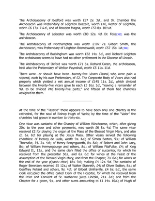 The Archdeaconry of Bedford was worth £57 2s. 3d., and Dr. Chamber the
Archdeacon was Prebendary of Leighton Buzzard, worth £40, Rector of Leighton,
worth £6 17s. 7¼d., and of Bowden Magna, worth £53 8s. 10½d.
The Archdeaconry of Leicester was worth £80 12s. 4d. Dr. Foxe[385] was the
archdeacon.
The Archdeaconry of Northampton was worth £107 7s. Gilbert Smith, the
Archdeacon, was Prebendary of Leighton Bromeswold, worth £57 15s. 1d.[386]
The Archdeaconry of Buckingham was worth £82 14s. 5d., and Richard Leighton
the archdeacon seems to have had no other preferment in the Diocese of Lincoln.
The Archdeaconry of Oxford was worth £71 6s. Richard Coren, the archdeacon,
held also the Prebendary of Welton Paynshall, worth £5 11s. 11d.
There were—or should have been—twenty-five Vicars Choral, who were paid a
stipend, each by his own Prebendary, of £2. The Corporate Body of Vicars also had
property which yielded a net annual income of £145 11s. 2d., which divided
between the twenty-five vicars gave to each £5 16s. 5d., “leaving a remainder of
9d. to be divided into twenty-five parts;” and fifteen of them had chantries
assigned to them.
At the time of the “Taxatio” there appears to have been only one chantry in the
cathedral, for the soul of Bishop Hugh of Wells; by the time of the “Valor” the
chantries had grown in number to thirty-six.
One vicar was cantarist of the Chantry of William Winchcome, which, after giving
20s. to the poor and other payments, was worth £6 5s. 4d. The same vicar
received £2 for playing the organ at the Mass of the Blessed Virgin Mary, and also
£1 6s. 8d. for playing at the Jesus Mass. Other vicars served the following
chantries: of Hervey de Luda, worth 9s. 4d.; of Simon Barton, 9s.; of William
Thornake, £4. 2s. 4d.; of Henry Benyngworth, 8s. 8d.; of Robert and John Lacy,
8s.; of William Hemyngburge and others, 8s.; of William FitzFulke, £4; of King
Edward II., 12s., and the same clerk filled the office of succentor, for which he
received from the precentor 50s., and 6s. 6d. for wines at the Feast of the
Assumption of the Blessed Virgin Mary, and from the Chapter, 7s. 6d.; for wines at
the end of the year p’pastu chori, 18s. 9d.; making £4 12s. 9d. The cantarist of
Roger Benetson received £5 12s.; of Walter Stanreth, £4; of Oliver Sutton, 8s.; of
Geoffrey Pollard and others, 9s. 4d.; of Gilbert Umfraville, £4 6s. 8d., the same
clerk occupied the office called Clerk of the Hospital, for which he received from
the Prior and Convent of St. Katharine juxta Lincoln, 24s. 2d.; and from the
Chapter for a gown, 9s., and other sums amounting to £1 14s. 10d.; of Hugh of
 