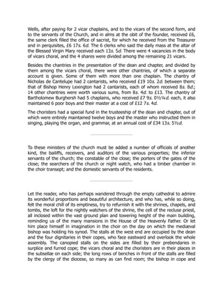 Wells, after paying for 2 vicar chaplains, and to the vicars of the second form, and
to the servants of the Church, and in alms at the obit of the founder, received £6,
the same clerk filled the office of sacrist, for which he received from the Treasurer
and in perquisites, £6 17s. 6d. The 6 clerks who said the daily mass at the altar of
the Blessed Virgin Mary received each 13s. 5d. There were 4 vacancies in the body
of vicars choral, and the 4 shares were divided among the remaining 21 vicars.
Besides the chantries in the presentation of the dean and chapter, and divided by
them among the vicars choral, there were other chantries, of which a separate
account is given. Some of them with more than one chaplain. The chantry of
Nicholas de Cantelupe had 2 cantarists, who received £19 10s. 2d. between them;
that of Bishop Henry Lexington had 2 cantarists, each of whom received 8s. 8d.;
14 other chantries were worth various sums, from 8s. 4d. to £13. The chantry of
Bartholomew Burghersh had 5 chaplains, who received £7 9s. 0½¼d. each, it also
maintained 6 poor boys and their master at a cost of £12 7s. 4d.
The choristers had a special fund in the trusteeship of the dean and chapter, out of
which were entirely maintained twelve boys and the master who instructed them in
singing, playing the organ, and grammar, at an annual cost of £34 13s. 5½d.
To these ministers of the church must be added a number of officials of another
kind, the bailiffs, receivers, and auditors of the various properties; the inferior
servants of the church; the constable of the close; the porters of the gates of the
close; the searchers of the church or night watch, who had a timber chamber in
the choir transept; and the domestic servants of the residents.
Let the reader, who has perhaps wandered through the empty cathedral to admire
its wonderful proportions and beautiful architecture, and who has, while so doing,
felt the moral chill of its emptiness, try to refurnish it with the shrines, chapels, and
tombs, the loft for the nightly watchers of the shrine, the cell of the recluse priest,
all inclosed within the vast ground plan and towering height of the main building,
reminding us of the many mansions in the House of the Heavenly Father. Or let
him place himself in imagination in the choir on the day on which the mediæval
bishop was holding his synod. The stalls at the west end are occupied by the dean
and the four dignitaries in their copes, who face eastward and overlook the whole
assembly. The canopied stalls on the sides are filled by their prebendaries in
surplice and furred cope; the vicars choral and the choristers are in their places in
the subsellæ on each side; the long rows of benches in front of the stalls are filled
by the clergy of the diocese, so many as can find room; the bishop in cope and
 