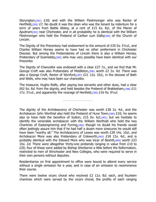 Storyngton,[391] £18; and with the William Fleshmonger who was Rector of
Hertfield,[392] £7. No doubt it was the dean who was the tenant by indenture for a
term of years from Battle Abbey, at a rent of £15 6s. 8d., of the Manor of
Apultram[393] near Chichester, and in all probability he is identical with the William
Fleshmonger who held the Prebend of Carlton cum Dalby[394] of the Church of
Lincoln.
The Dignity of the Precentory had endowment to the amount of £35 0s. 5½d., and
Charles William Horsey seems to have had no other preferment in Chichester
Diocese. But among the Prebendaries of Lincoln there is also a William Horsey,
Prebendary of Scamelsby,[395] who may very possibly have been identical with our
Precentor.
The Dignity of Chancellor was endowed with a clear £27 7s., and we find that Mr.
George Croft was also Prebendary of Middleton,[396] worth £2 3s. 4d. There was
also a George Croft, Rector of Wynford,[397] £21 12s. 10d., in the diocese of Bath
and Wells, who may have been our chancellor.
The treasurer, Hugho Rolfe, after paying two servants and other dues, had a clear
£62 6s. 8d. from the dignity, and held besides the Prebend of Braklesham,[398] £11
17s. 3½d., and apparently the vicarage of Henfield,[399] £16 9s. 9½d.
The dignity of the Archdeaconry of Chichester was worth £38 3s. 4d., and the
Archdeacon John Worthial also held the Prebend of Huve Town,[400] £10; he seems
also to have held the benefice of Sutton, £15 0s. 6d.;[401] but we hesitate to
identify the venerable archdeacon with the William Worthiall who held the two
Chantries of Eastangmering and Fyrring,[402] though no doubt his friends would
often jestingly assure him that if he had half a dozen more sinecures he would still
have been “worthy all.” The Archdeaconry of Lewes was worth £39 14s. 10d., and
Archdeacon More was also Prebendary of Coleworth,[403] £18 13s. 4d., and is
probably identical with the Edward More who was Vicar of Bexhill,[404] worth £23
10s. 2d. There were altogether thirty-one prebends ranging in value from £10 to
£20; four of these were added by Bishop Sherborne a little before the Reformation,
restricted to men of Winchester and New Colleges, who were required to serve in
their own persons without deputies.
Residentiaries on first appointment to office were bound to attend every service
without a single omission for a year, and in case of an omission to recommence
their course.
There were twelve vicars choral who received £2 12s. 8d. each, and fourteen
chantries which were served by the vicars choral, the profits of each ranging
 