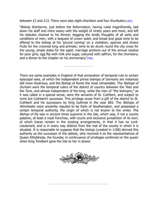 between £3 and £13. There were also eight choristers and four thuribulers.[405]
“Bishop Sherborne, just before the Reformation, having ruled magnificently, laid
down his staff and mitre weary with the weight of ninety years and more, and left
his statutes chained to his throne; begging the kindly thoughts of all sorts and
conditions of men; with a bequest of crown soleil, and bread and good wine to be
offered to the bishop at his ‘jocund coming’ on a visitation; ypocras and choice
fruits for the crowned king and primate; wine to be drunk round the city cross for
the young; ample doles for the aged; marriage portions out of the annual residue
for poor girls; egg flip with milk and sugar, coloured with saffron, for the choristers;
and a dinner to the chapter on his anniversary.”[406]
There are some examples in England of that annexation of temporal rule to certain
episcopal sees, of which the independent prince bishops of Germany are instances
still more illustrious, and the Bishop of Rome the most remarkable. The Bishops of
Durham were the temporal rulers of the district of country between the Tees and
the Tyne, and almost independent of the king; while the men of “the bishopric,” as
it was called in a special sense, were the servants of St. Cuthbert, and subject to
none but Cuthbert’s successor. This privilege arose from a gift of the district to St.
Cuthbert and his successors by King Guthred in the year 883. The Bishops of
Winchester were anciently reputed to be Earls of Southampton, and possessed a
certain temporal authority, the origin of which is not known to the writer. The
Bishop of Ely was in ancient times supreme in the Isle, which was, if not a county
palatine, at least a royal franchise, with courts and exclusive jurisdiction of its own;
of which traces remain in the existing arrangements, in that it has no Lord-
Lieutenant, and is in every way distinct from the rest of the county in which it is
situated. It is reasonable to suppose that the bishop (created in 1108) derived this
authority as the successor of the abbots, who received it as the representatives of
Queen Etheldreda, the founder, in continuance of privileges conferred on the queen
when King Tondbert gave the Isle to her in dower.
 
