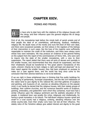 CHAPTER XXIV.
MONKS AND FRIARS.
e have only to deal here with the relations of the religious houses with
the clergy, and their influence upon the general religious life of clergy
and people.
First of all, the monasteries kept before the minds both of parish priests and of
their people the ideal of an unambitious, self-denying, studious, meditative,
religious life. No doubt many of the monks and nuns fell short of their own ideal,
and there were occasional scandals; we find notices in the registers of the bishops
of their intervention in such cases. But the lives of the majority were sufficiently
respectable to maintain the credit of the institution, and there were always some
whose lives were exemplary. We may produce an evidence of the general feeling
on the subject from the report of the commissioners of Henry VIII., who were sent
to inquire into the state of the smaller monasteries, with a view to their
suppression. The report stated that there were all sorts of abuses and scandals in
the smaller houses, and recommended that they should be suppressed, and that
their inhabitants should be transferred to “the great solemn monasteries of this
realm, wherein—thanks be to God—religion is right well kept and observed.” As to
their report against the smaller houses; they had been employed on purpose to
make out a case against them, and the world has long since come to the
conclusion that their adverse testimony is not to be believed.
If we are right in these enlightened days in thinking that fine public buildings for
the housing of parliaments, municipal corporations, and the like civil institutions of
the nation tend to give dignity to the national life; and that galleries of sculpture
and painting, and museums of art, exercise an elevating influence on the popular
mind; it can hardly be denied that the religious houses, with their stately groups of
buildings, their sublime churches, and the numerous beautiful works of sculpture,
painting, embroidery, and goldsmiths’ work which they contained, must have had a
similar influence upon the religious sentiment and the æsthetic education of the
people. A mediæval town was greatly the richer, religiously and intellectually, for
having a great monastery in its suburb. The half-dozen religious houses—great and
small—in a rural county had a religious, civilizing, elevating influence over the
whole country-side. Even their empty ruins have not lost all their influence. The
stately relics of the Yorkshire abbeys give added interest and dignity to the great
 