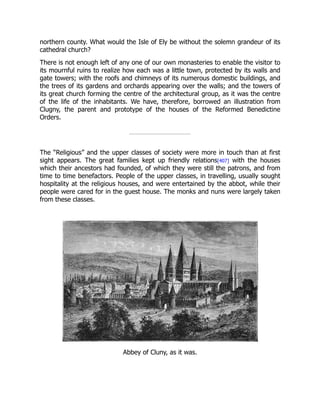 northern county. What would the Isle of Ely be without the solemn grandeur of its
cathedral church?
There is not enough left of any one of our own monasteries to enable the visitor to
its mournful ruins to realize how each was a little town, protected by its walls and
gate towers; with the roofs and chimneys of its numerous domestic buildings, and
the trees of its gardens and orchards appearing over the walls; and the towers of
its great church forming the centre of the architectural group, as it was the centre
of the life of the inhabitants. We have, therefore, borrowed an illustration from
Clugny, the parent and prototype of the houses of the Reformed Benedictine
Orders.
The “Religious” and the upper classes of society were more in touch than at first
sight appears. The great families kept up friendly relations[407] with the houses
which their ancestors had founded, of which they were still the patrons, and from
time to time benefactors. People of the upper classes, in travelling, usually sought
hospitality at the religious houses, and were entertained by the abbot, while their
people were cared for in the guest house. The monks and nuns were largely taken
from these classes.
Abbey of Cluny, as it was.
 