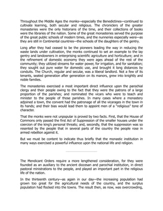 Throughout the Middle Ages the monks—especially the Benedictines—continued to
cultivate learning, both secular and religious. The chroniclers of the greater
monasteries were the only historians of the time, and their collections of books
were the libraries of the nation. Some of the great monasteries served the purpose
of the great public schools of modern times, and the nunneries especially were—as
they are still in Continental countries—the schools of the daughters of the gentry.
Long after they had ceased to be the pioneers leading the way in reducing the
waste lands under cultivation, the monks continued to set an example to the lay
gentry and landowners in enterprising scientific agriculture and horticulture; and in
the refinement of domestic economy they were ages ahead of the rest of the
community; they utilized streams for water power, for irrigation, and for sanitation;
they sought out pure water for domestic use, and brought it long distances by
conduits. The Church, regular and secular, was a liberal landlord. Not a few of its
tenants, seated generation after generation on its manors, grew into knightly and
noble families.
The monasteries exercised a most important direct influence upon the parochial
clergy and their people owing to the fact that they were the patrons of a large
proportion of the parishes; and nominated the vicars who were to teach and
minister to the people of those parishes. In many cases where a monastery
adjoined a town, the convent had the patronage of all the vicarages in the town in
its hands; and their bias would lead them to appoint men of a “religious” tone of
character.
That the monks were not unpopular is proved by two facts. First, that the House of
Commons only passed the first Act of Suppression of the smaller houses under the
coercion of the king’s personal threats; and, secondly, that the suppression was so
resented by the people that in several parts of the country the people rose in
armed rebellion against it.
But we must be content to indicate thus briefly that the monastic institution in
many ways exercised a powerful influence upon the national life and religion.
The Mendicant Orders require a more lengthened consideration, for they were
founded as an auxiliary to the ancient diocesan and parochial institution, in direct
pastoral ministrations to the people, and played an important part in the religious
life of the nation.
In the thirteenth century—as again in our day—the increasing population had
grown too great for the agricultural needs of the country, and the surplus
population had flocked into the towns. The result then, as now, was overcrowding,
 