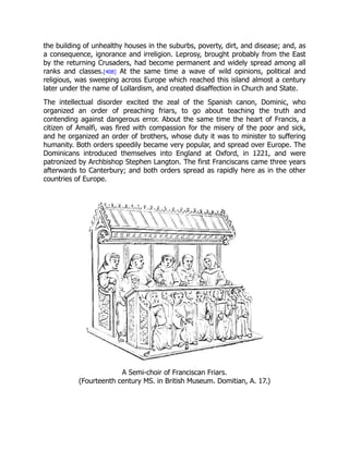 the building of unhealthy houses in the suburbs, poverty, dirt, and disease; and, as
a consequence, ignorance and irreligion. Leprosy, brought probably from the East
by the returning Crusaders, had become permanent and widely spread among all
ranks and classes.[408] At the same time a wave of wild opinions, political and
religious, was sweeping across Europe which reached this island almost a century
later under the name of Lollardism, and created disaffection in Church and State.
The intellectual disorder excited the zeal of the Spanish canon, Dominic, who
organized an order of preaching friars, to go about teaching the truth and
contending against dangerous error. About the same time the heart of Francis, a
citizen of Amalfi, was fired with compassion for the misery of the poor and sick,
and he organized an order of brothers, whose duty it was to minister to suffering
humanity. Both orders speedily became very popular, and spread over Europe. The
Dominicans introduced themselves into England at Oxford, in 1221, and were
patronized by Archbishop Stephen Langton. The first Franciscans came three years
afterwards to Canterbury; and both orders spread as rapidly here as in the other
countries of Europe.
A Semi-choir of Franciscan Friars.
(Fourteenth century MS. in British Museum. Domitian, A. 17.)
 