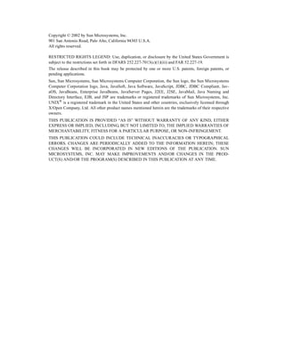 Copyright © 2002 by Sun Microsystems, Inc.
901 San Antonio Road, Palo Alto, California 94303 U.S.A.
All rights reserved.
RESTRICTED RIGHTS LEGEND: Use, duplication, or disclosure by the United States Government is
subject to the restrictions set forth in DFARS 252.227-7013(c)(1)(iii) and FAR 52.227-19.
The release described in this book may be protected by one or more U.S. patents, foreign patents, or
pending applications.
Sun, Sun Microsystems, Sun Microsystems Computer Corporation, the Sun logo, the Sun Microsystems
Computer Corporation logo, Java, JavaSoft, Java Software, JavaScript, JDBC, JDBC Compliant, Jav-
aOS, JavaBeans, Enterprise JavaBeans, JavaServer Pages, J2EE, J2SE, JavaMail, Java Naming and
Directory Interface, EJB, and JSP are trademarks or registered trademarks of Sun Microsystems, Inc.
UNIX®
is a registered trademark in the United States and other countries, exclusively licensed through
X/Open Company, Ltd. All other product names mentioned herein are the trademarks of their respective
owners.
THIS PUBLICATION IS PROVIDED “AS IS” WITHOUT WARRANTY OF ANY KIND, EITHER
EXPRESS OR IMPLIED, INCLUDING, BUT NOT LIMITED TO, THE IMPLIED WARRANTIES OF
MERCHANTABILITY, FITNESS FOR A PARTICULAR PURPOSE, OR NON-INFRINGEMENT.
THIS PUBLICATION COULD INCLUDE TECHNICAL INACCURACIES OR TYPOGRAPHICAL
ERRORS. CHANGES ARE PERIODICALLY ADDED TO THE INFORMATION HEREIN; THESE
CHANGES WILL BE INCORPORATED IN NEW EDITIONS OF THE PUBLICATION. SUN
MICROSYSTEMS, INC. MAY MAKE IMPROVEMENTS AND/OR CHANGES IN THE PROD-
UCT(S) AND/OR THE PROGRAM(S) DESCRIBED IN THIS PUBLICATION AT ANY TIME.
 