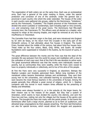 The organization of both orders ran on the same lines. Each was an ecclesiastical
army. Each had a general of the order residing in Rome, under the special
protection and correction of one of the cardinals. Under the general was a
provincial in each country into which the order extended. The houses of the order
in each country were gathered into groups, called by the Dominicans, “Visitations,”
and by the Franciscans, “Custodies.” The English province of the Franciscans was
divided into seven custodies or wardenships, each including eight or nine convents,
[409] and comprising most of the great towns. The Dominicans had fifty-eight
convents here; the Franciscans 75. The officers were all elected at a chapter, were
required to resign at the ensuing chapter, and might be removed at any time for
insufficiency or misconduct.
The Carmelite Friars had their origin in the East, and were introduced into England
by Sir John de Vesey, on his return from the Crusade in the early part of the
thirteenth century. It had ultimately about five houses in England. The Austin
Friars, founded about the middle of the century, had about forty-five houses here.
These make up the four orders, Black, Grey, White, and Austin. All smaller
foundations were suppressed or included in the Austins, by the Council of Lyons, in
1370.
The great difference between the monks and the friars was that the ideal of the
monastic life was seclusion from the world for prayer and meditation with a view to
the cultivation of one’s own soul; that of the friar’s life was devotion to active work.
The great economical difference was that the monks were individually vowed to
poverty, but as communities they were wealthy, while the friars were vowed to
have no property individually or collectively, and to live of the alms of the people.
At first the friars were very successful in England, as elsewhere. Bishops like
Stephen Langton and Grostete patronized them. Before long members of the
mendicant orders became themselves bishops and archbishops. They sent their
young men to the universities, and cultivated learning so successfully that they
soon became the most famous teachers in the universities of Europe. Among the
people generally they effected a great revival of religion, which Sir J. Stephen
compares with the revival in more modern times effected by the preaching of
Wesley and Whitefield.
The friaries were always founded in, or in the suburbs of, the larger towns, for
their mission was to the masses of the people. But they had a system of
itineration, which seems to have divided the country into districts, and sent the
friars two and two, visiting not only the villages but the houses of the gentry and
farmers. This brought the friars into rivalry with the parish priests. In the towns the
Dominicans often built a large church, planned so as to form an auditorium, and
attracted large congregations by their popular preaching. The friars laid themselves
out also for special services, which would attract the sluggish and popularize
 