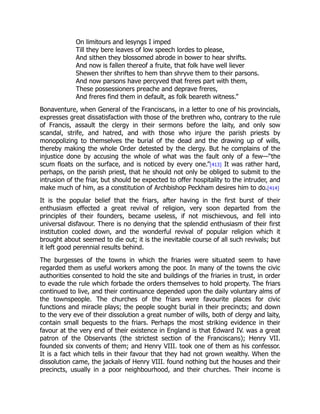 On limitours and lesyngs I imped
Till they bere leaves of low speech lordes to please,
And sithen they blossomed abrode in bower to hear shrifts.
And now is fallen thereof a fruite, that folk have well liever
Shewen ther shriftes to hem than shryve them to their parsons.
And now parsons have percyved that freres part with them,
These possessioners preache and deprave freres,
And freres find them in default, as folk beareth witness.”
Bonaventure, when General of the Franciscans, in a letter to one of his provincials,
expresses great dissatisfaction with those of the brethren who, contrary to the rule
of Francis, assault the clergy in their sermons before the laity, and only sow
scandal, strife, and hatred, and with those who injure the parish priests by
monopolizing to themselves the burial of the dead and the drawing up of wills,
thereby making the whole Order detested by the clergy. But he complains of the
injustice done by accusing the whole of what was the fault only of a few—“the
scum floats on the surface, and is noticed by every one.”[413] It was rather hard,
perhaps, on the parish priest, that he should not only be obliged to submit to the
intrusion of the friar, but should be expected to offer hospitality to the intruder, and
make much of him, as a constitution of Archbishop Peckham desires him to do.[414]
It is the popular belief that the friars, after having in the first burst of their
enthusiasm effected a great revival of religion, very soon departed from the
principles of their founders, became useless, if not mischievous, and fell into
universal disfavour. There is no denying that the splendid enthusiasm of their first
institution cooled down, and the wonderful revival of popular religion which it
brought about seemed to die out; it is the inevitable course of all such revivals; but
it left good perennial results behind.
The burgesses of the towns in which the friaries were situated seem to have
regarded them as useful workers among the poor. In many of the towns the civic
authorities consented to hold the site and buildings of the friaries in trust, in order
to evade the rule which forbade the orders themselves to hold property. The friars
continued to live, and their continuance depended upon the daily voluntary alms of
the townspeople. The churches of the friars were favourite places for civic
functions and miracle plays; the people sought burial in their precincts; and down
to the very eve of their dissolution a great number of wills, both of clergy and laity,
contain small bequests to the friars. Perhaps the most striking evidence in their
favour at the very end of their existence in England is that Edward IV. was a great
patron of the Observants (the strictest section of the Franciscans); Henry VII.
founded six convents of them; and Henry VIII. took one of them as his confessor.
It is a fact which tells in their favour that they had not grown wealthy. When the
dissolution came, the jackals of Henry VIII. found nothing but the houses and their
precincts, usually in a poor neighbourhood, and their churches. Their income is
 