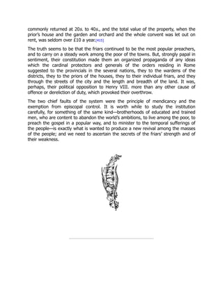 commonly returned at 20s. to 40s., and the total value of the property, when the
prior’s house and the garden and orchard and the whole convent was let out on
rent, was seldom over £10 a year.[415]
The truth seems to be that the friars continued to be the most popular preachers,
and to carry on a steady work among the poor of the towns. But, strongly papal in
sentiment, their constitution made them an organized propaganda of any ideas
which the cardinal protectors and generals of the orders residing in Rome
suggested to the provincials in the several nations, they to the wardens of the
districts, they to the priors of the houses, they to their individual friars, and they
through the streets of the city and the length and breadth of the land. It was,
perhaps, their political opposition to Henry VIII. more than any other cause of
offence or dereliction of duty, which provoked their overthrow.
The two chief faults of the system were the principle of mendicancy and the
exemption from episcopal control. It is worth while to study the institution
carefully, for something of the same kind—brotherhoods of educated and trained
men, who are content to abandon the world’s ambitions, to live among the poor, to
preach the gospel in a popular way, and to minister to the temporal sufferings of
the people—is exactly what is wanted to produce a new revival among the masses
of the people; and we need to ascertain the secrets of the friars’ strength and of
their weakness.
 