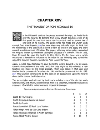 CHAPTER XXV.
THE “TAXATIO” OF POPE NICHOLAS IV.
n the thirteenth century the popes assumed the right, as feudal lords
over the Church, to demand from every church benefice a fine of its
first year’s income from every new incumbent, and an annual tax of
one-tenth of its income. The Saxon kings had made the Church lands
exempt from state imposts;[416] but now kings very naturally began to think that
the necessities of the State had as good a claim as those of the pope; and there
ensued a certain amount of friction. The popes, with very astute policy, reconciled
the kings to the tax by sometimes ceding the proceeds of it to them. Thus in 1253,
Pope Innocent IV. gave the tenths to King Henry III. for three years, which
occasioned a taxation or valuation to be made in the following year, sometimes
called the Norwich Taxation, sometimes Pope Innocent’s Valor.
Again, in 1288, Pope Nicholas IV. gave the tenths to King Edward I. for six years,
towards an expedition to the Holy Land; that they might be fully collected a new
taxation was made by the king’s precept, which was begun in that year and
finished in the province of Canterbury in 1291, and in the province of York in 1292.
[417] This taxation continued to be the basis of all assessments upon the Church
down to the time of the Reformation.
The survey takes each diocese by itself, each archdeaconry of the diocese, each
rural deanery, and, finally, each benefice. Here is a specimen, selected because it is
a deanery of which the writer has some personal knowledge.
Spiritualia Archidiaconatus Essexiæ. Decanatus de Berdestaple.
£ s. d.
Ecclīā de Thurrok pva 5 6 8
Porc̄ ō Rectoris de Westurrok ibidem 0 6 6
Ecclīā de Oresith 16 0 0
Porcio Cancellarii Sc̄ ī Pauli Lond’ ibidem 6 0 0
Porcio Magr̄ ī Johis de Sc̄ ō Claro ibidem 2 0 0
Porcio Prioris de Pritelwell in North Beniflete 1 6 8
Porcio Abbīs̄ Westm. ibidem 0 13 4
 