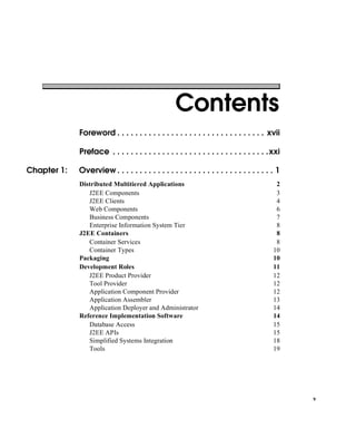 v
Foreword . . . . . . . . . . . . . . . . . . . . . . . . . . . . . . . . . xvii
Preface . . . . . . . . . . . . . . . . . . . . . . . . . . . . . . . . . . .xxi
Chapter 1: Overview . . . . . . . . . . . . . . . . . . . . . . . . . . . . . . . . . . . 1
Distributed Multitiered Applications 2
J2EE Components 3
J2EE Clients 4
Web Components 6
Business Components 7
Enterprise Information System Tier 8
J2EE Containers 8
Container Services 8
Container Types 10
Packaging 10
Development Roles 11
J2EE Product Provider 12
Tool Provider 12
Application Component Provider 12
Application Assembler 13
Application Deployer and Administrator 14
Reference Implementation Software 14
Database Access 15
J2EE APIs 15
Simplified Systems Integration 18
Tools 19
Contents
 