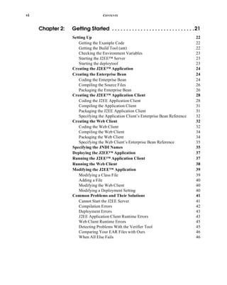 vi CONTENTS
Chapter 2: Getting Started . . . . . . . . . . . . . . . . . . . . . . . . . . . . .21
Setting Up 22
Getting the Example Code 22
Getting the Build Tool (ant) 22
Checking the Environment Variables 23
Starting the J2EE™ Server 23
Starting the deploytool 23
Creating the J2EE™ Application 24
Creating the Enterprise Bean 24
Coding the Enterprise Bean 24
Compiling the Source Files 26
Packaging the Enterprise Bean 26
Creating the J2EE™ Application Client 28
Coding the J2EE Application Client 28
Compiling the Application Client 31
Packaging the J2EE Application Client 31
Specifying the Application Client’s Enterprise Bean Reference 32
Creating the Web Client 32
Coding the Web Client 32
Compiling the Web Client 34
Packaging the Web Client 34
Specifying the Web Client’s Enterprise Bean Reference 35
Specifying the JNDI Names 35
Deploying the J2EE™ Application 37
Running the J2EE™ Application Client 37
Running the Web Client 38
Modifying the J2EE™ Application 39
Modifying a Class File 39
Adding a File 40
Modifying the Web Client 40
Modifying a Deployment Setting 40
Common Problems and Their Solutions 41
Cannot Start the J2EE Server 41
Compilation Errors 42
Deployment Errors 43
J2EE Application Client Runtime Errors 43
Web Client Runtime Errors 45
Detecting Problems With the Verifier Tool 45
Comparing Your EAR Files with Ours 46
When All Else Fails 46
 