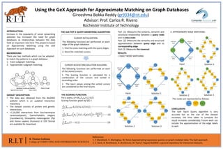 R.I.T B. Thomas Golisano
College of COMPUTING AND INFORMATION SCIENCES
Using the GeX Approach for Approximate Matching on Graph Databases
Gireeshma Bokka Reddy (gr9334@rit.edu)
Advisor: Prof. Carlos R. Rivero
Rochester Institute of Technology
References:
1. F. Mandreoli, R. Martogliaa, W. Penzo Approximating expressive queries on graph-modeled data: The GeX approach.
2. C. Stark, B. Breitkreutz, A. Breitkreutz, M. Tyers,T. Reguly BioGRID: a general repository for interaction datasets.
INTRODUCTION:
Increase in the popularity of social networking
websites has increased the need for graph
databases as relationships between the data
hold an important role here. This project is based
on Approximate Matching using the GEX
Approach on such databases.
II. APPROXIMATE NODE MATCHING:
CONCLUSION:
The GeX Top-K Query algorithm is very
accurate but as the size of the dataset
increases, the time taken to compute the
result increases considerably. Future work can
include the approximation of the edge labels
as well.
BACKGROUND:
There are two methods which can be adopted
to match the patterns in a graph database
1. Exact subgraph matching.
2. Approximate subgraph matching.
DATASET DESCRIPTION:
• The data was obtained from the BioGRID
website which is an updated interaction
repository.
• The dataset consists of protein and genetic
interactions.
• >1,16,000 interactions from Saccharomyces
cerevisiae(yeast), Caenorhabditis elegans
(roundworm), Drosophila melanogaster (fly)
and Homo sapiens (humans) in CSV format
are available for download.
THE GeX TOP-K QUERY ANSWERING ALGORITHM:
CURSOR INITIALIZATION:
The following functions are performed on each
edge of the graph database:
1. Find the ones matching with the query edges.
2. Store the matched cursors.
CURSOR ACCESS AND SOLUTION BUILDING:
The following functions are performed on each
of the stored cursors:
1. The Scoring function is calculated for a
combination of the cursors and sorted in
ascending order.
2. The top-k values among the sorted cursors
are considered as the final results.
THE SCORING FUNCTION:
For a query, q = (Nq,Eq,LN
q,LE
q,V,C)
Scoring function given by S(Ԑ) =
𝛼
|𝑁 𝑞
| 𝑛 ∈ 𝑁 𝑞 𝑑 𝐿(λ(𝑛), λ(𝑓(𝑛))) ---------------------- (1)
Part (1) Measures the syntactic, semantic and
structural relationship between a query node
and its data node.
Part (2) Measures the semantic and structural
approximation between query edge and its
corresponding edge.
Part (3) Measures the traversal.
Approximate match Exact match
RESULTS:
I. EXACT NODE MATCHING:
Solution 2 Solution 3
Input Solution 1
Input Solution 1
Solution 2 Solution 3
The nodes are represented as follows:
+
𝛽
2 𝐸 𝑞 𝑒∈𝐸 𝑞 𝑑 𝐿 𝜆 𝑒 , 𝜆 𝑔 𝑒 +
𝑐 𝑔 𝑒
𝑀𝐶
------ (2)
+
𝛾
𝐶 𝑐∈𝐶(1 − 𝑠(𝑐)) ------------------------------------ (3)
 