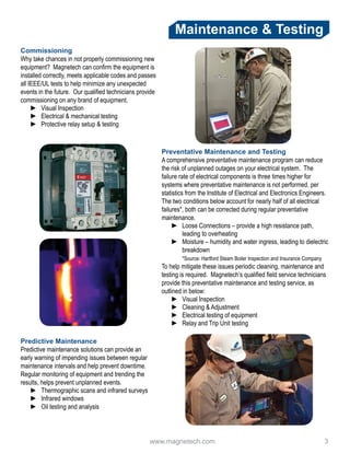 www.magnetech.com 				 3
Maintenance & Testing
Commissioning
Why take chances in not properly commissioning new
equipment? Magnetech can confirm the equipment is
installed correctly, meets applicable codes and passes
all IEEE/UL tests to help minimize any unexpected
events in the future. Our qualified technicians provide
commissioning on any brand of equipment.
►► Visual Inspection
►► Electrical & mechanical testing
►► Protective relay setup & testing
Preventative Maintenance and Testing
A comprehensive preventative maintenance program can reduce
the risk of unplanned outages on your electrical system. The
failure rate of electrical components is three times higher for
systems where preventative maintenance is not performed, per
statistics from the Institute of Electrical and Electronics Engineers.
The two conditions below account for nearly half of all electrical
failures*, both can be corrected during regular preventative
maintenance.
►► Loose Connections – provide a high resistance path,
leading to overheating
►► Moisture – humidity and water ingress, leading to dielectric
breakdown
	 *Source: Hartford Steam Boiler Inspection and Insurance Company
To help mitigate these issues periodic cleaning, maintenance and
testing is required. Magnetech’s qualified field service technicians
provide this preventative maintenance and testing service, as
outlined in below:
►► Visual Inspection
►► Cleaning & Adjustment
►► Electrical testing of equipment
►► Relay and Trip Unit testing
Predictive Maintenance
Predictive maintenance solutions can provide an
early warning of impending issues between regular
maintenance intervals and help prevent downtime.
Regular monitoring of equipment and trending the
results, helps prevent unplanned events.
►► Thermographic scans and infrared surveys
►► Infrared windows
►► Oil testing and analysis
 