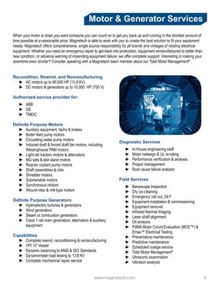www.magnetech.com 				 5
Recondition, Rewind, and Remanufacturing
►► AC motors up to 80,000 HP (13.8 KV)
►► DC motors & generators up to 10,000 HP (750 V)
Authorized service provider for:
►► ABB
►► GE
►► TMEIC
Definite Purpose Motors
►► Auxiliary equipment, tachs & brakes
►► Boiler feed pump motors
►► Circulating water pump motors
►► Induced draft & forced draft fan motors, including
Westinghouse PAM motors
►► Light rail traction motors & alternators
►► MG sets & test stand motors
►► Reactor coolant pump motors
►► Shaft assemblies & rolls
►► Shredder motors
►► Submersible motors
►► Synchronous motors
►► Wound rotor & mill-type motors
Definite Purpose Generators
►► Hydroelectric turbines & generators
►► Wind generators
►► Steam or combustion generators
►► Class 1 rail main generators, alternators & auxiliary
equipment
Capabilities
►► Complete rewind, reconditioning & remanufacturing
►► VPI 12’ Vessel
►► Dynamic balancing to ANSI & ISO Standards
►► Dynamometer load testing to 13.8 KV
►► Complete mechanical repair service
Diagnostic Services
►► In-House engineering staff
►► Motor redesign & UL re-rating
►► Performance verification & analysis
►► Project management
►► Root cause failure analysis
Field Services
►► Banescope Inspection
►► Dry ice cleaning
►► Emergency call out, 24/7
►► Equipment installation & commissioning
►► Equipment removal
►► Infrared thermal Imaging
►► Laser shaft alignment
►► Oil analysis
►► PdMA Motor Circuit Evaluation (MCE™) &
Emax™ Electrical Testing
►► Preventative maintenance
►► Predictive maintenance
►► Scheduled outage service
►► Total Motor Management®
►► Ultrasonic examination
►► Vibration analysis
Motor & Generator Services
When your motor is down,you want someone you can count on to get you back up and running in the shortest amount of
time possible at a reasonable price. Magnetech is able to work with you to create the best solution to fit your equipment
needs. Magnetech offers comprehensive, single source responsibility for all brands and vintages of rotating electrical
equipment. Whether you need an emergency repair to get back into production, equipment remanufactured to better than
new condition, or advance warning of impending equipment failure, we offer complete support. Interesting in making your
downtime even shorter? Consider speaking with a Magnetech team member about our Total Motor Management®
.
 