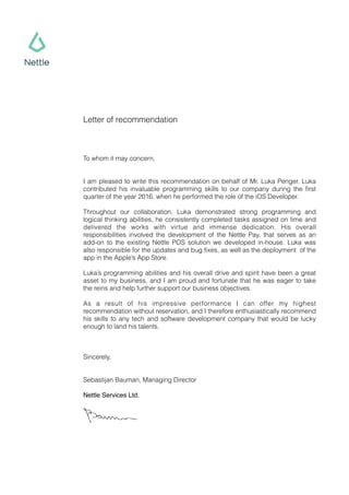 Letter of recommendation
To whom it may concern,
I am pleased to write this recommendation on behalf of Mr. Luka Penger. Luka
contributed his invaluable programming skills to our company during the ﬁrst
quarter of the year 2016, when he performed the role of the iOS Developer.
Throughout our collaboration, Luka demonstrated strong programming and
logical thinking abilities, he consistently completed tasks assigned on time and
delivered the works with virtue and immense dedication. His overall
responsibilities involved the development of the Nettle Pay, that serves as an
add-on to the existing Nettle POS solution we developed in-house. Luka was
also responsible for the updates and bug ﬁxes, as well as the deployment of the
app in the Apple’s App Store.
Luka’s programming abilities and his overall drive and spirit have been a great
asset to my business, and I am proud and fortunate that he was eager to take
the reins and help further support our business objectives.
As a result of his impressive performance I can offer my highest
recommendation without reservation, and I therefore enthusiastically recommend
his skills to any tech and software development company that would be lucky
enough to land his talents.
Sincerely,
Sebastijan Bauman, Managing Director
Nettle Services Ltd.
 