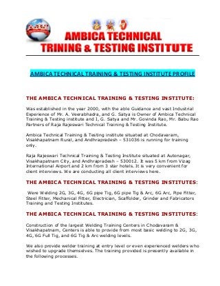 AMBICA TECHNICAL TRAINING & TESTING INSTITUTE PROFILE
THE AMBICA TECHNICAL TRAINING & TESTING INSTITUTE:
Was established in the year 2000, with the able Guidance and vast Industrial
Experience of Mr. A. Veerabhadra, and G. Satya is Owner of Ambica Technical
Training & Testing institute and I, G. Satya and Mr. Govinda Rao, Mr. Babu Rao
Partners of Raja Rajeswari Technical Training & Testing Institute.
Ambica Technical Training & Testing institute situated at Chodavaram,
Visakhapatnam Rural, and Andhrapradesh – 531036 is running for training
only.
Raja Rajeswari Technical Training & Testing Institute situated at Autonagar,
Visakhapatnam City, and Andhrapradesh – 530012. It was 5 km from Vizag
International Airport and 2 km from 3 star hotels. It is very convenient for
client interviews. We are conducting all client interviews here.
THE AMBICA TECHNICAL TRAINING & TESTING INSTITUTES:
Were Welding 2G, 3G, 4G, 6G pipe Tig, 6G pipe Tig & Arc, 6G Arc, Pipe Fitter,
Steel Fitter, Mechanical Fitter, Electrician, Scaffolder, Grinder and Fabricators
Training and Testing Institutes.
THE AMBICA TECHNICAL TRAINING & TESTING INSTITUTES:
Construction of the largest Welding Training Centers in Chodavaram &
Visakhapatnam, Centers is able to provide from most basic welding to 2G, 3G,
4G, 6G Full Tig, and 6G Tig & Arc welding levels.
We also provide welder training at entry level or even experienced welders who
wished to upgrade themselves. The training provided is presently available in
the following processes.
 