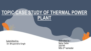 Submitted to-
Dr. Bhupendra Singh
Submitted by –
Neha Yadav
220749
MSc 2nd semester
TOPIC-CASE STUDY OF THERMAL POWER
PLANT
 