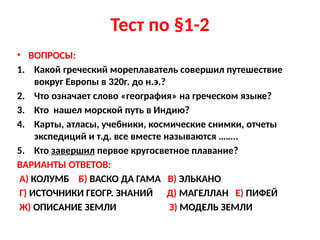 Тест по §1-2
• ВОПРОСЫ:
1. Какой греческий мореплаватель совершил путешествие
вокруг Европы в 320г. до н.э.?
2. Что означает слово «география» на греческом языке?
3. Кто нашел морской путь в Индию?
4. Карты, атласы, учебники, космические снимки, отчеты
экспедиций и т.д. все вместе называются ……..
5. Кто завершил первое кругосветное плавание?
ВАРИАНТЫ ОТВЕТОВ:
А) КОЛУМБ Б) ВАСКО ДА ГАМА В) ЭЛЬКАНО
Г) ИСТОЧНИКИ ГЕОГР. ЗНАНИЙ Д) МАГЕЛЛАН Е) ПИФЕЙ
Ж) ОПИСАНИЕ ЗЕМЛИ З) МОДЕЛЬ ЗЕМЛИ
 