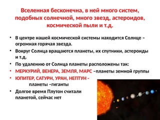 Вселенная бесконечна, в ней много систем,
подобных солнечной, много звезд, астероидов,
космической пыли и т.д.
• В центре нашей космической системы находится Солнце –
огромная горячая звезда.
• Вокруг Солнца вращаются планеты, их спутники, астероиды
и т.д.
• По удалению от Солнца планеты расположены так:
• МЕРКУРИЙ, ВЕНЕРА, ЗЕМЛЯ, МАРС –планеты земной группы
• ЮПИТЕР, САТУРН, УРАН, НЕПТУН -
планеты –гиганты
• Долгое время Плутон считали
планетой, сейчас нет
 