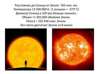 Расстояние до Солнца от Земли 150 млн. км.
Температура 13 500 000 К. (1 кельвин = -273° С)
Диаметр Солнца в 109 раз больше земного.
Объем =1 303 600 объёмов Земли.
Масса = 332 946 масс Земли.
Луч света достигает Земли за 8 минут.
 