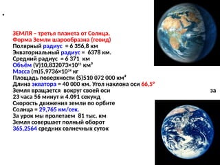 •
ЗЕМЛЯ – третья планета от Солнца.
Форма Земли шарообразна (геоид)
Полярный радиус = 6 356,8 км
Экваториальный радиус = 6378 км.
Средний радиус = 6 371 км
Объём (V)10,832073×1011
км³
Масса (m)5,9736×1024
кг
Площадь поверхности (S)510 072 000 км²
Длина экватора = 40 000 км. Угол наклона оси 66,5°
Земля вращается вокруг своей оси за
23 часа 56 минут и 4.091 секунд
Скорость движения земли по орбите вокруг
Солнца = 29,765 км/сек.
За урок мы пролетаем 81 тыс. км
Земля совершает полный оборот за
365,2564 средних солнечных суток
 