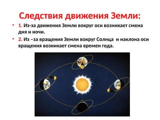 Следствия движения Земли:
• 1. Из-за движения Земли вокруг оси возникает смена
дня и ночи.
• 2. Из –за вращения Земли вокруг Солнца и наклона оси
вращения возникает смена времен года.
 
