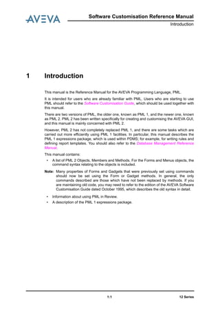 Software Customisation Reference Manual
Introduction
12 Series1:1
1 Introduction
This manual is the Reference Manual for the AVEVA Programming Language, PML.
It is intended for users who are already familiar with PML. Users who are starting to use
PML should refer to the Software Customisation Guide, which should be used together with
this manual.
There are two versions of PML, the older one, known as PML 1, and the newer one, known
as PML 2. PML 2 has been written specifically for creating and customising the AVEVA GUI,
and this manual is mainly concerned with PML 2.
However, PML 2 has not completely replaced PML 1, and there are some tasks which are
carried out more efficiently using PML 1 facilities. In particular, this manual describes the
PML 1 expressions package, which is used within PDMS; for example, for writing rules and
defining report templates. You should also refer to the Database Management Reference
Manual.
This manual contains:
• A list of PML 2 Objects, Members and Methods. For the Forms and Menus objects, the
command syntax relating to the objects is included.
Note: Many properties of Forms and Gadgets that were previously set using commands
should now be set using the Form or Gadget methods. In general, the only
commands described are those which have not been replaced by methods. If you
are maintaining old code, you may need to refer to the edition of the AVEVA Software
Customisation Guide dated October 1995, which describes the old syntax in detail.
• Information about using PML in Review.
• A description of the PML 1 expressions package.
 