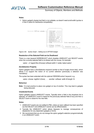 12 Series2:116
Software Customisation Reference Manual
Summary of Objects, Members and Methods
Notes:
1. Option gadget's display text field is non editable, so doesn't need scroll width (syntax is
in fact in place for backwards compatibility).
Figure 2:39. Syntax Graph -: Setting Up an OPTION Gadget
Reselection of the Selected Field can be Disallowed
There is a new keyword NORESELECT which disables UNSELECT and SELECT events
when the currently selected field is re-clicked with the mouse, for example:
option .o1 tagwid $!w |Choose| noResel width 5 tooltip 'select option'
ZeroSelection Property
Option gadgets have a ZeroSelection keyword (similar to that of single choice lists), which
allows it to support the notion of no current selection (previously a selection was
mandatory).
The syntax has been extended with the optional 'ZEROSELection' keyword, e.g.
option .choose tagWid 3 |Cars| . . . zeroSel noResel width 25 length 10
Behaviour
Note: It is bad practice to place one gadget on top of another. This may lead to gadgets
being obscured.
Unselected Events
Option gadgets support UNSELECT events. Typically when a field in the dropdown list is
selected, an UNSELECT event is raised for the previously selected field (if any) and then a
SELECT event is raised for the new field.
Notes:
1. UNSELECT events are not notified to PML unless an open callback has been specified
(so that SELECT and UNSELECT events can be differentiated).
2. Typically the UNSELECT action allows Appware to manage consequences of
deselection for any dependent gadgets or forms.
3. We recommend that you do not change the option gadget's selection programmatically
in an UNSELECT event.
.-------<-------.
/ |
>------ OPTion gname -+- <fgtagw> ------|
+- <fgpos> -------|
+- <fganch> ------|
+- <fgdock> ------|
+- CALLback text -|
+- TOOLTIP text --|
+- NORESELect ----|
+- ZEROSELection -|
+- CORE ----------* Core managed gadget
|
+- PIXmap <vshap> -.
'- <vwid> ---------+- TOOLTIP text -.
'----------------'-->
 