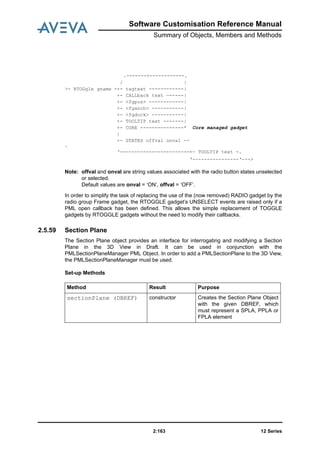 Software Customisation Reference Manual
Summary of Objects, Members and Methods
12 Series2:163
Note: offval and onval are string values associated with the radio button states unselected
or selected.
Default values are onval = ‘ON’, offval = ‘OFF’.
In order to simplify the task of replacing the use of the (now removed) RADIO gadget by the
radio group Frame gadget, the RTOGGLE gadget’s UNSELECT events are raised only if a
PML open callback has been defined. This allows the simple replacement of TOGGLE
gadgets by RTOGGLE gadgets without the need to modify their callbacks.
2.5.59 Section Plane
The Section Plane object provides an interface for interrogating and modifying a Section
Plane in the 3D View in Draft. It can be used in conjunction with the
PMLSectionPlaneManager PML Object. In order to add a PMLSectionPlane to the 3D View,
the PMLSectionPlaneManager must be used.
Set-up Methods
.-------<------------.
/ |
>- RTOGgle gname -+- tagtext ------------|
+- CALLback text —-----|
+- <fgpos> ------------|
+- <fganch> -----------|
+- <fgdock> -----------|
+- TOOLTIP text -------|
+- CORE ---------------* Core managed gadget
|
+- STATES offval onval --
.
‘------------------------+- TOOLTIP text -.
‘----------------‘--->
Method Result Purpose
sectionPlane (DBREF) constructor Creates the Section Plane Object
with the given DBREF, which
must represent a SPLA, PPLA or
FPLA element
 