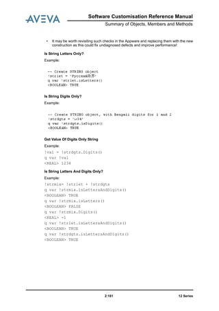 Software Customisation Reference Manual
Summary of Objects, Members and Methods
12 Series2:181
• It may be worth revisiting such checks in the Appware and replacing them with the new
construction as this could fix undiagnosed defects and improve performance!
Is String Letters Only?
Example:
Is String Digits Only?
Example:
Get Value Of Digits Only String
Example:
!val = !strdgts.Digits()
q var !val
<REAL> 1234
Is String Letters And Digits Only?
Example:
!strmix= !strlet + !strdgts
q var !strmix.isLettersAndDigits()
<BOOLEAN> TRUE
q var !strmix.isLetters()
<BOOLEAN> FALSE
q var !strmix.Digits()
<REAL> -1
q var !strlet.isLettersAndDigits()
<BOOLEAN> TRUE
q var !strdgts.isLettersAndDigits()
<BOOLEAN> TRUE
 