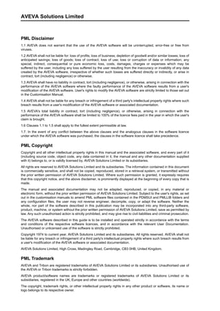 PML Disclaimer
1.1 AVEVA does not warrant that the use of the AVEVA software will be uninterrupted, error-free or free from
viruses.
1.2 AVEVA shall not be liable for: loss of profits; loss of business; depletion of goodwill and/or similar losses; loss of
anticipated savings; loss of goods; loss of contract; loss of use; loss or corruption of data or information; any
special, indirect, consequential or pure economic loss, costs, damages, charges or expenses which may be
suffered by the user, including any loss suffered by the user resulting from the inaccuracy or invalidity of any data
created by the AVEVA software, irrespective of whether such losses are suffered directly or indirectly, or arise in
contract, tort (including negligence) or otherwise.
1.3 AVEVA shall have no liability in contract, tort (including negligence), or otherwise, arising in connection with the
performance of the AVEVA software where the faulty performance of the AVEVA software results from a user's
modification of the AVEVA software. User's rights to modify the AVEVA software are strictly limited to those set out
in the Customisation Manual.
1.4 AVEVA shall not be liable for any breach or infringement of a third party's intellectual property rights where such
breach results from a user's modification of the AVEVA software or associated documentation.
1.5 AVEVA's total liability in contract, tort (including negligence), or otherwise, arising in connection with the
performance of the AVEVA software shall be limited to 100% of the licence fees paid in the year in which the user's
claim is brought.
1.6 Clauses 1.1 to 1.5 shall apply to the fullest extent permissible at law.
1.7. In the event of any conflict between the above clauses and the analogous clauses in the software licence
under which the AVEVA software was purchased, the clauses in the software licence shall take precedence.
PML Copyright
Copyright and all other intellectual property rights in this manual and the associated software, and every part of it
(including source code, object code, any data contained in it, the manual and any other documentation supplied
with it) belongs to, or is validly licensed by, AVEVA Solutions Limited or its subsidiaries.
All rights are reserved to AVEVA Solutions Limited and its subsidiaries. The information contained in this document
is commercially sensitive, and shall not be copied, reproduced, stored in a retrieval system, or transmitted without
the prior written permission of AVEVA Solutions Limited. Where such permission is granted, it expressly requires
that this copyright notice, and the above disclaimer, is prominently displayed at the beginning of every copy that is
made.
The manual and associated documentation may not be adapted, reproduced, or copied, in any material or
electronic form, without the prior written permission of AVEVA Solutions Limited. Subject to the user's rights, as set
out in the customisation manuals to amend PML software files contained in the PDMSUI and PMLLIB folders and
any configuration files, the user may not reverse engineer, decompile, copy, or adapt the software. Neither the
whole, nor part of the software described in this publication may be incorporated into any third-party software,
product, machine, or system without the prior written permission of AVEVA Solutions Limited, save as permitted by
law. Any such unauthorised action is strictly prohibited, and may give rise to civil liabilities and criminal prosecution.
The AVEVA software described in this guide is to be installed and operated strictly in accordance with the terms
and conditions of the respective software licences, and in accordance with the relevant User Documentation.
Unauthorised or unlicensed use of the software is strictly prohibited.
Copyright 1974 to current year. AVEVA Solutions Limited and its subsidiaries. All rights reserved. AVEVA shall not
be liable for any breach or infringement of a third party's intellectual property rights where such breach results from
a user's modification of the AVEVA software or associated documentation.
AVEVA Solutions Limited, High Cross, Madingley Road, Cambridge, CB3 0HB, United Kingdom.
PML Trademark
AVEVA and Tribon are registered trademarks of AVEVA Solutions Limited or its subsidiaries. Unauthorised use of
the AVEVA or Tribon trademarks is strictly forbidden.
AVEVA product/software names are trademarks or registered trademarks of AVEVA Solutions Limited or its
subsidiaries, registered in the UK, Europe and other countries (worldwide).
The copyright, trademark rights, or other intellectual property rights in any other product or software, its name or
logo belongs to its respective owner.
AVEVA Solutions Limited
 