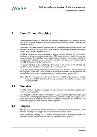Software Customisation Reference Manual
Event Driven Graphics
12 Series3:1
3 Event Driven Graphics
Event Driven Graphics (EDG) describes the AppWare implemented EDG interface, which is
used as the interface between most applications/utilities requiring graphics interaction and
the graphic canvas.
It describes the Public methods and members of the objects used within the system and
how they interact with each other. Also it describes how the AppWare developer can use the
system, write their own handlers, etc. etc.
The EDG interface has been developed to allow a common interface for the AppWare
developer to setup the graphic canvas in an EDG mode, which is relatively simple and
easily extendible. This will allow the developer to concentrate on the development of their
own application without the need to know the underlying mechanism (core implementation)
of the EDG interaction handlers and system.
The system handles all the underlying maintenance of the current events stacked e.g.
associated forms, initialisation sequences, close sequences, etc.
The current implementation of the system has mainly been developed for interaction with
the 3D graphic views in the DESIGN module. However, the interface can be used with any
of the modules that use the same executable and the standard 3D graphic views.
Note: EDG does not form part of the formal definition of PDMS and is subject to change.
There is no AVEVA commitment to keep or maintain this interface in subsequent
versions of PDMS.
3.1 Overview
The EDG interface has been developed using the basic core functionality available in the
Forms and Menus system.
Even though the underlying core commands are very powerful allowing the developer great
flexibility and control of graphical picking, they only relate to a single view gadget, and so
would require the developer to write their own code to encapsulate the commands and
maintain the graphical views the event is to be applied to.
3.2 Purpose
What the EDG system does, is to control the event handlers in a more global sense, so that
the same pick sequence is applied to all current graphical design views.
It also handles the stacking of EDG events, allowing the user to temporary suspend one
event with another, then return to the previous, without the lost of data, etc.
 