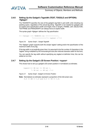12 Series2:10
Software Customisation Reference Manual
Summary of Objects, Members and Methods
2.4.6 Setting Up the Gadget’s Tagwidth (TEXT, TOGGLE and OPTION):
<fgtagw>
The TAGWIDTH specifies the size of the gadget’s tag field in grid width units including any
padding space, regardless of the actual tag string. Tagwidth is not needed for gadgets with
an explicit area specification (width and height, lines or length). FRAME, LIST, SELECTOR,
TEXTPANE and PARAGRAPH can always force an explicit width.
The syntax graph <fgtagw> defines the Tag specification
Figure 2:6. Syntax Graph -: Gadget Tagwidth
The <fgtagw> graph supports both the simple ‘tagtext’ setting and/or the specification of the
maximum width of any tag.
If the tag width is not explicitly given then it is assumed to be the number of characters in the
‘tagtext’ string multiplied by the horizontal grid size (the notional character width for the font).
You can specify the tag width without specifying any tagtext at definition time; this can be
added at run time
2.4.7 Setting Up the Gadget’s 2D Screen Position: <xypos>
This shows how to set up a gadget’s 2D screen position in normalized co-ordinates.
Figure 2:7. Syntax Graph - Gadget's 2d Screen Position
Note: Normalized co-ordinates represent a proportion of the full screen size.
0.0 <= XR <= 1.0 and 0.0 <= YR <= 1.0.
>-- <fgtagw> --+- TAGWIDth val -+-------------.
‘----------------‘-- tagtext --‘-->
<xypos>--+- XR val -+- YR val -.
‘- YR val -+- XR val -‘-->
 