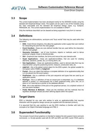 12 Series3:2
Software Customisation Reference Manual
Event Driven Graphics
3.3 Scope
The current implementation has been developed mainly for the DESIGN module using the
standard 3D Graphical Design views. The system can be used in any of the modules using
the "des" executable and the standard 3D Graphical Design views, e.g. IsoSpool,
PARAGON, etc. The current implementation it is not available in DRAFT.
Only the interfaces described can be classed as being supported in any form or manner.
3.4 Definitions
The following are abbreviations, acronyms and "buzz words" that may be used within this
document:
• EDG - Event Driven Graphics, this allow the application writer supply their own method
for interpreting the pick from the view gadget.
• Event Handlers - these are core defined handler that are used define the interaction
with the view gadget.
• Geometry Calculator - set of core functions, objects or methods used to derive
positional, angular, linear or directional data.
• GUI - Graphical User Interface, the forms and menus the user interacts with.
• Super Applications - these are applications/utilities, that are used for creating
elements, (sections, panels, etc.) or moving items, etc.
• Sub Applications - these are applications/utilities, used to derived data that may be
required when using the positioning tool kit, measure, construction aids, etc.
• edgCntrl - this is the global control object for the EDG system, the global variable for
the system within PDMS is !!edgCntrl.
• Packet - this is an object that defines a complete definition of an application/utility that
is to be placed into the event system.
• PickPacket - this is a definition of the pick sequence and types that are used by an
application packet.
• PickType - this is a definition of how an actual pick is interpreted, e.g. if a database
element is picked, is it decomposed into a basic graphical entity, point, line, arc or
plane or is it returned as a pointer to the database element.
• Pick - this is the definition of the pick on the graphical canvas, it is a stylised version of
the core event handlers.
• Public Members & Methods - these are the members and the methods that the
AppWare developer should use when defining objects within the system.
3.5 Target Users
EDG is intended for any user who wishes to write an application/utility that requires
interaction with the graphics design canvas (as supplied with the standard product).
It is assumed that the user wanting to use the EDG interface is familiar with both the
concepts of an Object Orientated language and PML II.
3.6 Superseded Functionality
The concept of event driven graphics is intended to replace the old suspend macro and pick
commands, i.e. the @ operator used with ID, IDP and IDPL and VAR <varid> PICK used to
 