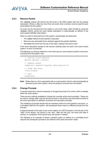 Software Customisation Reference Manual
Event Driven Graphics
12 Series3:9
3.9.3 Remove Packet
The .remove method will remove the first event in the EDG system that has the passed
description. Where a utility has more than one event, then a remove must be used for each
event added into the system.
An event can be removed from the system in one of two ways, either forcibly by using the
.remove method, giving the event packet description or automatically as defined in the
event packet definition (see below).
When an event is removed from to the system, several tasks are performed:
• The .close method of event packet is executed
• Removes any associated forms declared against the packet's definition
• Reinstates the event from the top of the stack, making it the active event
If the event description passed to the remove methods does not exist in the event control
system, no error is produced.
The following is a closing method for a form that uses an event packet to perform some form
of picking from the graphic view:
Note: Where there is a form associated with an event packet, the form will automatically be
removed by the event system, when the packet is removed from the system.
3.9.4 Change Prompts
In several instances it may be necessary to change the prompt of an event, which is already
within the event system.
There are two methods available to change the currently active event prompt(s). These can
be used to change either only the primary prompt or the primary and secondary prompts of
the event (see below for definition of primary and secondary prompts).
The modifying of prompts should only be necessary where an event packet is recursive, i.e.
it reinstates itself into the system, and subsequent picks require a different prompt from the
first pick.
A typical example of this type of use is the creation of a SCTN (section), the first pick is the
"start" of the section, the second is the "end". After the first pick, the event pick data is
cached, on completion of the second pick, the section if created.
The following is an example of where a packet's action (a method on a controlling form)
requires the subsequent prompts to be indexed until 4 picks have been made:
-- Define Close Method
define method .close()
-- Remove event
!edgCntrl.remove('<packet description>')
-- Hide the form
!this.hide()
-- End
endmethod
 