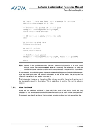 12 Series3:10
Software Customisation Reference Manual
Event Driven Graphics
Note: Several of the predefined event packets, maintain the prompts in a more direct
manner, these mechanisms MUST NOT be copied by the developer, as they are
maintained by the standard product and could potentially change without notification.
A third method of the event system, allows a stacked events primary prompt to be changed.
This will mean that when the event is reinstated as the active event, the prompt will be
different, than when it was added to the stack.
This is basically the same as the setting of the primary prompt of the currently active event,
but changes the event by description. This is regardless of whether the event is active or
stacked.
3.9.5 View the Stack
There are two methods available to view the current state of the stack. These are only
intended for use whilst developing AppWare and should only be used via the command line.
The outputs are directly written to the command request window, and look something like:
-- Check if there are less than 4 elements in the cache
if(!this.cache.size() lt 4) then
-- Increment the prompt of the next pick
!!edgCntrl.setPrompt('Primary prompt',
!this.cache.size().string())
-- If there are 4 pick, process the data
else
-- Process the pick data
!this.processData()
-- Initialise Data
!this.cache.clear()
-- Redefine first prompt
!!edgCntrl.setPrompt('Primary prompt', 'pick first point')
endif
 